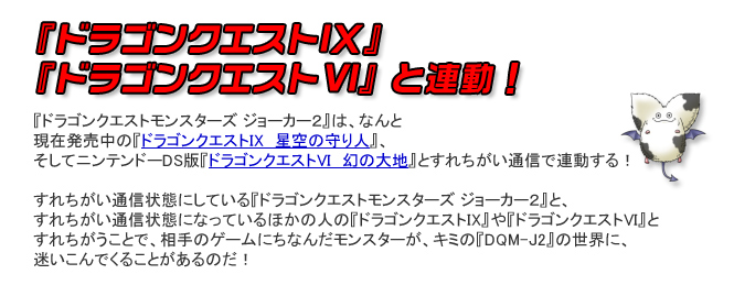 『ドラゴンクエストIX』『ドラゴンクエストVI』と連動！『ドラゴンクエストモンスターズ ジョーカー２』は、なんと現在発売中の『ドラゴンクエストIX　星空の守り人』、そしてニンテンドーDS版『ドラゴンクエストVI　幻の大地』とすれちがい通信で連動する！すれちがい通信状態にしている『ドラゴンクエストモンスターズ ジョーカー２』と、すれちがい通信状態になっているほかの人の『ドラゴンクエストIX』や『ドラゴンクエストVI』とすれちがうことで、相手のゲームにちなんだモンスターが、キミの『DQM-J2』の世界に、迷いこんでくることがあるのだ！