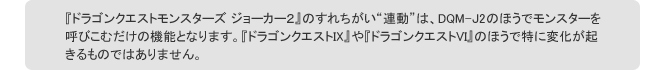 『ドラゴンクエストモンスターズ ジョーカー２』のすれちがい“連動”は、DQM-J2のほうでモンスターを呼びこむだけの機能となります。『ドラゴンクエストIX』や『ドラゴンクエストVI』のほうで特に変化が起きるものではありません。