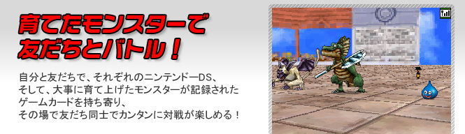 育てたモンスターで友だちとバトル！　自分と友だちで、それぞれのニンテンドーDS、そして、大事に育て上げたモンスターが記録されたゲームカードを持ち寄り、その場で友だち同士でカンタンに対戦が楽しめる！