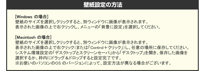 [Windows の場合]壁紙のサイズを選択しクリックすると、別ウィンドウに画像が表示されます。表示された画像の上で右クリックし、メニューの「背景に設定」を選択してください。[Macintosh の場合]壁紙のサイズを選択しクリックすると、別ウィンドウに画像が表示されます。表示された画像の上で右クリック（または「Control＋クリック」）し、任意の場所に保存してください。システム環境設定の「デスクトップとスクリーンセーバ」から「デスクトップ」を開き、保存した画像を選択するか、枠内にドラッグ＆ドロップすると設定完了です。※お使いのパソコンのOS のバージョンによって、設定方法が異なる場合がございます。