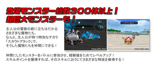 登場モンスター総数300体以上！超巨大モンスターも！ 主人公の冒険の前に立ちはだかるさまざまな魔物たち。なんと、主人公が持つ特別なチカラ「スカウトアタック」で、そうした魔物たちを仲間にできる！仲間にしたモンスターをバトルに参加させ、経験値をためてレベルアップ！スキルポイントを獲得すれば、そのスキルにおうじてさまざまな特技を修得する！