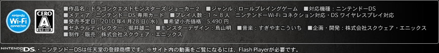 ■作品名：ドラゴンクエストモンスターズ ジョーカー２　■ジャンル：ロールプレイングゲーム　■対応機種：ニンテンドーDS　■メディア：ニンテンドーDS 専用カード　■プレイ人数：1 ～ 8 人　ニンテンドーWi-Fi コネクション対応・DS ワイヤレスプレイ対応■発売予定日：2010 年4 月28 日( 水)　■希望小売価格：5,490 円■ゼネラルディレクター：堀井雄二　■モンスターデザイン：鳥山明　■音楽：すぎやまこういち　■企画・開発：株式会社スクウェア・エニックス■制作・販売：株式会社スクウェア・エニックス