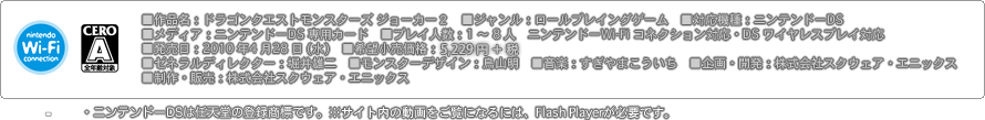 ■作品名：ドラゴンクエストモンスターズ ジョーカー２　■ジャンル：ロールプレイングゲーム　■対応機種：ニンテンドーDS　■メディア：ニンテンドーDS 専用カード　■プレイ人数：1 ～ 8 人　ニンテンドーWi-Fi コネクション対応・DS ワイヤレスプレイ対応■発売日：2010 年4 月28 日（水）　■希望小売価格：5,490 円■ゼネラルディレクター：堀井雄二　■モンスターデザイン：鳥山明　■音楽：すぎやまこういち　■企画・開発：株式会社スクウェア・エニックス■制作・販売：株式会社スクウェア・エニックス