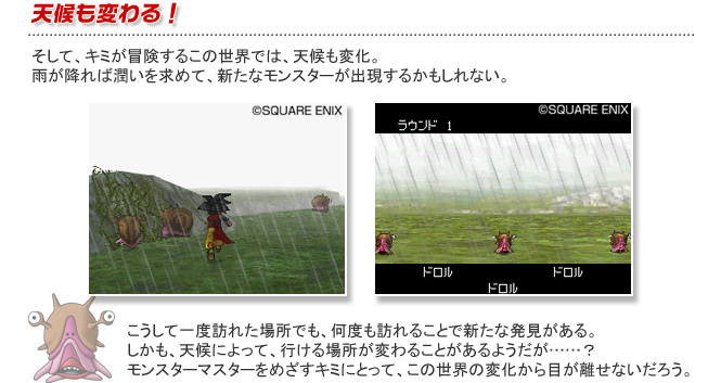 天候も変わる！そして、キミが冒険するこの世界では、天候も変化。雨が降れば潤いを求めて、新たなモンスターが出現するかもしれない。こうして一度訪れた場所でも、何度も訪れることで新たな発見がある。しかも、天候によって、行ける場所が変わることがあるようだが……？モンスターマスターをめざすキミにとって、この世界の変化から目が離せないだろう。