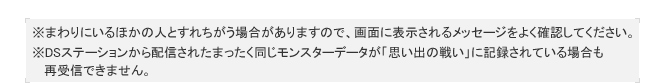 ※まわりにいるほかの人とすれちがう場合がありますので、画面に表示されるメッセージをよく確認してください。
※DSステーションから配信されたまったく同じモンスターデータが「思い出の戦い」に記録されている場合も
   再受信できません。
