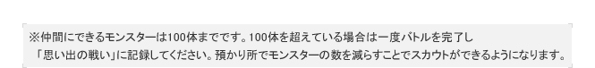※仲間にできるモンスターは100体までです。100体を超えている場合は一度バトルを完了し
　「思い出の戦い」に記録してください。預かり所でモンスターの数を減らすことでスカウトができるようになります。
