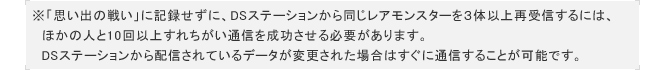 ※「思い出の戦い」に記録せずに、DSステーションから同じレアモンスターを３体以上再受信するには、
　ほかの人と10回以上すれちがい通信を成功させる必要があります。
　DSステーションから配信されているデータが変更された場合はすぐに通信することが可能です。