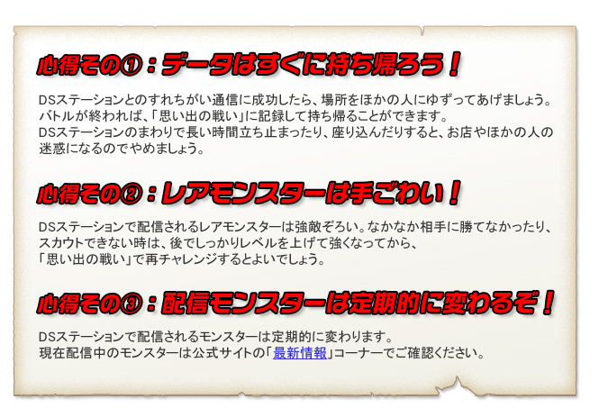 心得その①：データはすぐに持ち帰ろう！DSステーションとのすれちがい通信に成功したら、場所をほかの人にゆずってあげましょう。
バトルが終われば、「思い出の戦い」に記録して持ち帰ることができます。
DSステーションのまわりで長い時間立ち止まったり、座り込んだりすると、お店やほかの人の
迷惑になるのでやめましょう。心得その②：レアモンスターは手ごわい！DSステーションで配信されるレアモンスターは強敵ぞろい。なかなか相手に勝てなかったり、
スカウトできない時は、後でしっかりレベルを上げて強くなってから、
「思い出の戦い」で再チャレンジするとよいでしょう。心得その③：配信モンスターは定期的に変わるぞ！DSステーションで配信されるモンスターは定期的に変わります。
現在配信中のモンスターは公式サイトの「最新情報」コーナーでご確認ください。