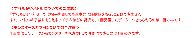 ＜すれちがいバトルについてのご注意＞「すれちがいバトル」では相手を倒しても基本的に経験値をもらうことはできません。また、バトル終了後にもらえるアイテムはどの賞品も、１回受信したデータにつきもらえるのは１回のみです。＜モンスタースカウトについてのご注意＞１回受信したデータからモンスターをスカウトして仲間にできるのは１回のみです。