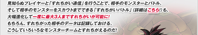 見知らぬプレイヤーと「すれちがい通信」を行うことで、相手のモンスターとバトル。そして相手のモンスターをスカウトまでできる「すれちがいバトル」（詳細はこちら！）も、大幅進化して一度に最大３人まですれちがいが可能に！もちろん、すれちがった相手のデータは記録しておける。こうしていろいろなモンスターチームとすれちがえるのだ!