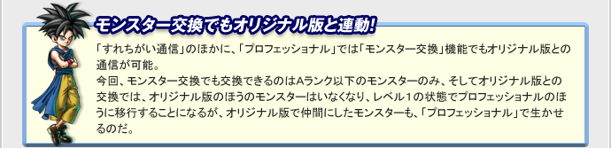 モンスター交換でもオリジナル版と連動！　「すれちがい通信」のほかに、「プロフェッショナル」では「モンスター交換」機能でもオリジナル版との通信が可能。
今回、モンスター交換でも交換できるのはＡランク以下のモンスターのみ、そしてオリジナル版との交換では、オリジナル版のほうのモンスターはいなくなり、レベル１の状態でプロフェッショナルのほうに移行することになるが、
オリジナル版で仲間にしたモンスターも、「プロフェッショナル」で生かせるのだ。