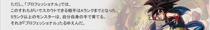 ただし、「プロフェッショナル」では、このすれちがいでスカウトできる相手はAランクまでとなった。Sランク以上のモンスターは、自分自身の手で育てる。それが「プロフェッショナル」たるゆえんだ。