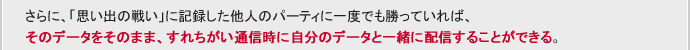さらに、「思い出の戦い」に記録した他人のパーティに一度でも勝っていれば、そのデータをそのまま、すれちがい通信時に自分のデータと一緒に配信することができる。