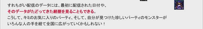 すれちがい配信のデータには、最初に配信された日付や、そのデータがたどってきた経歴を見ることもできる。こうして、キミのお気に入りのパーティ、そして、自分が見つけた珍しいパーティのモンスターがいろんな人の手を経て全国に広がっていくかもしれない。