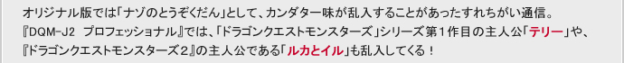 オリジナル版では「ナゾのとうぞくだん」として、カンダタ一味が乱入することがあったすれちがい通信。
『DQM-J2 プロフェッショナル』では、「ドラゴンクエストモンスターズ」シリーズ第１作目の主人公「テリー」や、『ドラゴンクエストモンスターズ２』の主人公である「ルカとイル」も乱入してくる！