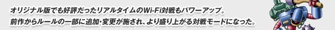 オリジナル版でも好評だったリアルタイムのWi-Fi対戦もパワーアップ。
前作からルールの一部に追加・変更が施され、より盛り上がる対戦モードになった。