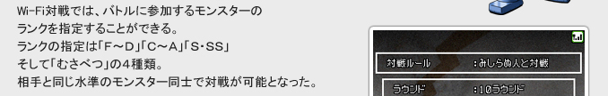 Wi-Fi対戦では、バトルに参加するモンスターの
ランクを指定することができる。
ランクの指定は「F～D」「C～A」「S・SS」
そして「むさべつ」の４種類。
相手と同じ水準のモンスター同士で対戦が可能となった。