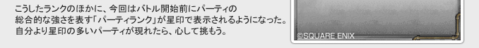 こうしたランクのほかに、今回はバトル開始前にパーティの
総合的な強さを表すパーティランク」が星印で表示されるようになった。
自分より星印の多いパーティが現れたら、心して挑もう。