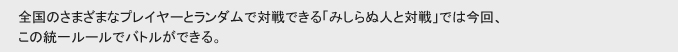 全国のさまざまなプレーヤーとランダムで対戦できる「みしらぬ人と対戦」では今回、
この統一ルールでバトルができる。