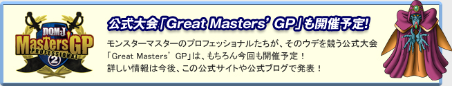 「公式大会『Great Masters' GP』も開催予定！」
モンスターマスターのプロフェッショナルたちが、そのウデを競う公式大会「Great Masters' GP」は、もちろん今回も開催予定！
詳しい情報は今後、この公式サイトや公式ブログで発表！