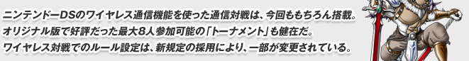 ニンテンドーDSのワイヤレス通信機能を使った通信対戦は、今回ももちろん搭載。
オリジナル版で好評だった最大８人参加可能の「トーナメント」も健在だ。
ワイヤレス対戦でのルール設定は、新規定の採用により、一部が変更されている。