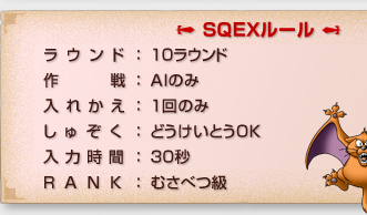 「SQEXルール」
ラウンド：１０ラウンド
作戦：AIのみ
入れかえ：１回のみ
しゅぞく：どうけいとうOK
入力時間：３０秒
RANK：むさべつ級