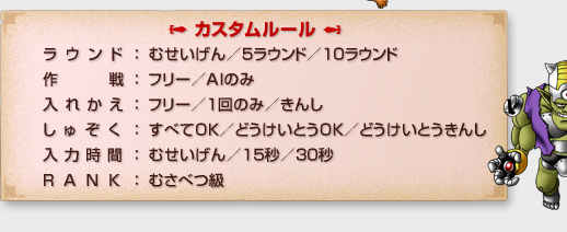 「カスタムルール」
ラウンド：むせいげん/５ラウンド/１０ラウンド
作戦：フリー/AIのみ
入れかえ：フリー/１回のみ/きんし
しゅぞく：すべてOK/どうけいとうOK/どうけいとうきんし
入力時間：むせいげん/１５秒/３０秒
RANK：むさべつ級