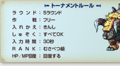 「トーナメントルール」
ラウンド：５ラウンド
作戦：フリー
入れかえ：きんし
しゅぞく：すべてOK
入力時間：３０秒
RANK：むさべつ級
HP/MP回復：回復する