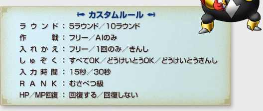 「カスタムルール」
ラウンド：５ラウンド/１０ラウンド
作戦：フリー/AIのみ
入れかえ：フリー/１回のみ/きんし
しゅぞく：すべてOK/どうけいとうOK/どうけいとうきんし
入力時間：１５秒/３０秒
RANK：むさべつ級
HP/MP回復：回復する/回復しない