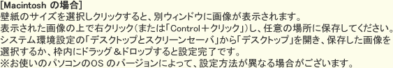 [Macintosh の場合]　壁紙のサイズを選択しクリックすると、別ウィンドウに画像が表示されます。表示された画像の上で右クリック（または「Control＋クリック」）し、任意の場所に保存してください。システム環境設定の「デスクトップとスクリーンセーバ」から「デスクトップ」を開き、保存した画像を選択するか、枠内にドラッグ＆ドロップすると設定完了です。※お使いのパソコンのOS のバージョンによって、設定方法が異なる場合がございます。