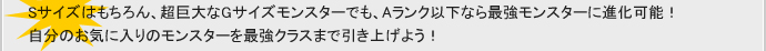 Sサイズはもちろん、超巨大なGサイズモンスターでも、Aランク以下なら最強モンスターに進化可能！自分のお気に入りのモンスターを最強クラスまで引き上げよう！