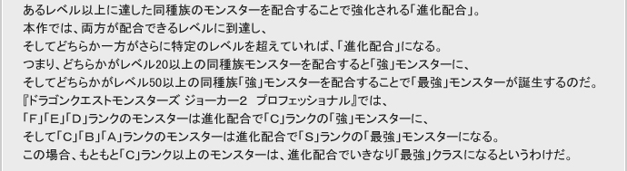 あるレベル以上に達した同種族のモンスターを配合することで強化される「進化配合」。
本作では、両方が配合できるレベルに到達し、
そしてどちらか一方がさらに特定のレベルを超えていれば、「進化配合」になる。
つまり、どちらかがレベル20以上の同種族モンスター同士を配合すると「強」モンスターに、
そしてどちらかがレベル50以上の同種族「強」モンスターを配合することで「最強」モンスターが誕生するのだ。
『ドラゴンクエストモンスターズ ジョーカー2 プロフェッショナル』では、
「F」「E」「D」ランクのモンスターは進化配合で「C」ランクの「強」モンスターに、
そして「C」「B」「A」ランクのモンスターは進化配合で「S」ランクの「最強」モンスターになる。
この場合、もともと「C」ランク以上のモンスターは、進化配合でいきなり「最強」クラスになるというわけだ。