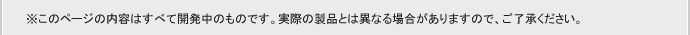 ※このページの内容は全て開発中のものです。実際の製品とは異なる場合がありますので、ご了承ください。