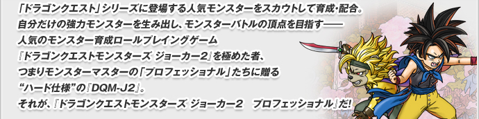 「ドラゴンクエスト」シリーズに登場する人気モンスターをスカウトして育成・配合。
自分だけの強力モンスターを生み出し、モンスターバトルの頂点を目指す――
人気のモンスター育成ロールプレイングゲーム
『ドラゴンクエストモンスターズ ジョーカー２』を極めた者、
つまりモンスターマスターの「プロフェッショナル」たちに贈る“
ハード仕様”の『DQM-J2』。
それが、『ドラゴンクエストモンスターズ ジョーカー２　プロフェッショナル』だ！