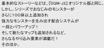 基本的なストーリーなどは、『DQM-J2』オリジナル版と同じ。
しかし、シリーズでおなじみのモンスターがさらに１００体以上追加され
強力なモンスターを生み出す配合システムが一段とパワーアップ！
そして新たなマップも追加されるなど、さらなるやり込み要素が満載だ！
そのほか、気になる新要素はこちら！
