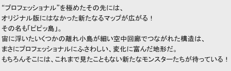 “プロフェッショナル”を極めたその先には、
オリジナル版にはなかった新たなるマップが広がる！その名も「ピピッ島」。
宙に浮いたいくつかの離れ小島が細かい空中回廊でつながれた構造は、
まさにプロフェッショナルにふさわしい、変化に富んだ地形だ。
もちろんそこには、これまで見たこともない新たなモンスターたちが待っている！