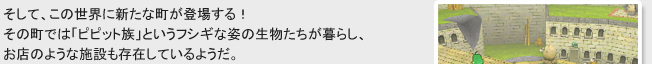 そして、この世界に新たな町が登場する！
その町では「ピピット族」というフシギな姿の生物たちが暮らし、
お店のような施設も存在しているようだ。