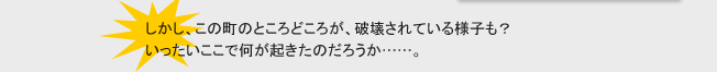 しかし、この町のところどころが、破壊されている様子も？
いったいここで何が起きたのだろうか……。