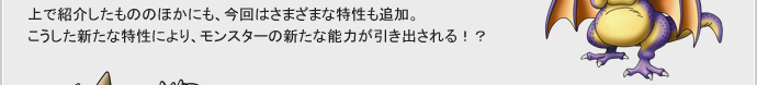 上で紹介したもののほかにも、今回はさまざまな特性も追加。
こうした新たな特性により、モンスターの新たな能力が引き出される！？