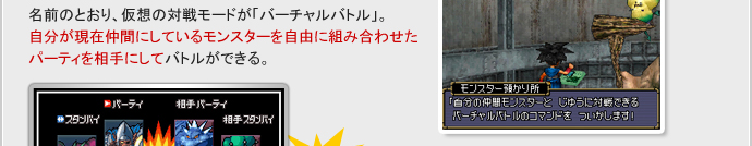 名前のとおり、仮想の対戦モードが「バーチャルバトル」。
自分が現在仲間にしているモンスターを自由に組み合わせたパーティを相手にしてバトルができる。