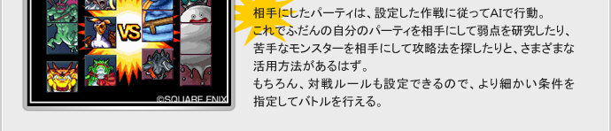 相手にしたパーティは、設定した作戦に従ってAIで行動。
これでふだんの自分のパーティを相手にして弱点を研究したり、苦手なモンスターを相手にして攻略法を探したりと、さまざまな活用方法があるはず。
もちろん、対戦ルールも設定できるので、より細かい条件を指定してバトルを行える。