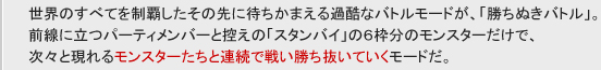 世界のすべてを制覇したその先に待ちかまえる過酷なバトルモードが、「勝ちぬきバトル」。
前線に立つパーティメンバと控えの「スタンバイ」の６枠分のモンスターだけで、
次々と現れるモンスターたちと連続で戦い勝ち抜いていくモードだ。
