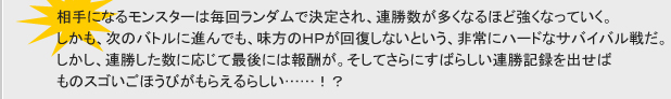 相手になるモンスターは毎回ランダムで決定され、連勝数が多くなるほど強くなっていく。
しかも、次のバトルに進んでも、味方のHPが回復しないという、非常にハードなサバイバル戦だ。
しかし、連勝した数に応じて最後には報酬が。そしてさらにすばらしい連勝記録を出せばものスゴいごほうびがもらえるらしい……！？