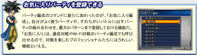 「お気に入りパーティを登録できる」
パーティ編成のコマンドに新たに加わったのが、「お気に入り編成」。
自分がよく使うパーティや、すれちがいバトルに出すパーティの組み合わせを、最大９パターンまで登録しておける機能だ。
「お気に入り」は、通信対戦やWi-Fi対戦のパーティ編成でも呼び出せるので、対戦を楽しむプロフェッショナルたちにはうれしい機能といえる。
