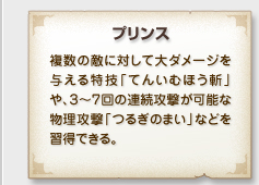 「プリンス」
複数の敵に対して大ダメージを
与える特技「てんいむほう斬」
や、３～７回の連続攻撃が可能な
物理攻撃「つるぎのまい」などを習得できる。