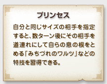 「プリンセス」
自分と同じサイズの相手を指定
すると、数ターン後にその相手を
道連れにして自らの息の根をと
める「みちづれのワルツ」などの
特技を習得できる。