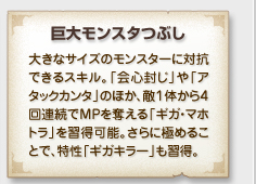 「巨大モンスタつぶし」
大きなサイズのモンスターに対抗
できるスキル。「会心封じ」や「ア
タックカンタ」のほか、敵１体から４
回連続でMPを奪える「ギガ・マホ
トラ」を習得可能。さらに極めるこ
とで、特性「ギガキラー」も習得。