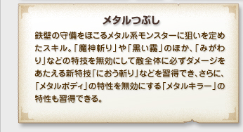 「メタルつぶし」
鉄壁の守備をほこるメタル系モンスターに狙いを定め
たスキル。「魔神切り」や「黒い霧」のほか、「みがわ
り」などの特技を無効にして敵全体に必ずダメージを
あたえる新特技「におう斬り」などを習得でき、さらに、
「メタルボディ」の特性を無効にする「メタルキラー」の
特性も習得できる。