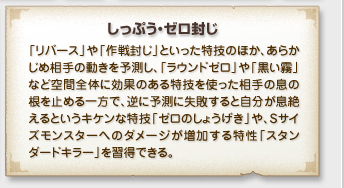 「しっぷう・ゼロ封じ」
「リバース」や「作戦封じ」といった特技のほか、あらか
じめ相手の動きを予測し、「ラウンドゼロ」や「黒い霧」
など空間全体に効果のある特技を使った相手の息の
根を止める一方で、逆に予測に失敗すると自分が息絶
えるというキケンな特技「ゼロのしょうげき」や、Sサイ
ズモンスターへのダメージが増加する特技「スタン
ダードキラー」を習得できる。