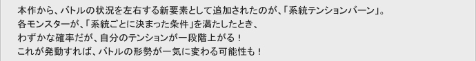 本作から、バトルの状況を左右する新要素として追加されたのが、「系統テンションバーン」。
各モンスターが、「系統ごとに決まった条件」を満たしたとき、
わずかな確率だが、自分のテンションが一段階上がる！
これば発動すれば、バトルの形成が一気に変わる可能性も！